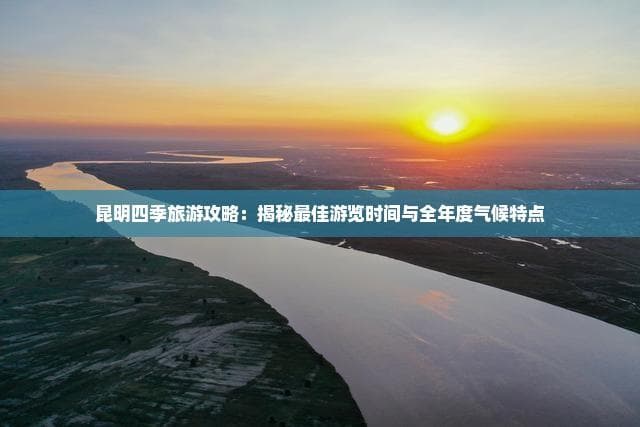 昆明四季旅游攻略：揭秘更佳游览时间与全年度气候特点