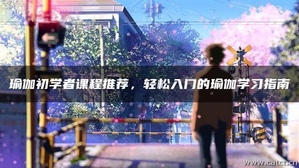 瑜伽初学者课程推荐，轻松入门的瑜伽学习指南