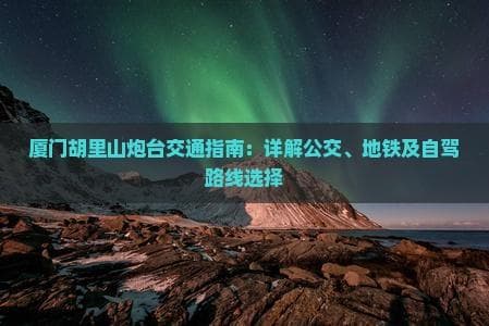 厦门胡里山炮台交通指南：详解公交、地铁及自驾路线选择