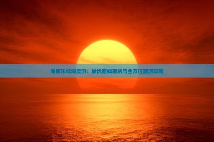 海南东线深度游：更优路线规划与全方位旅游攻略