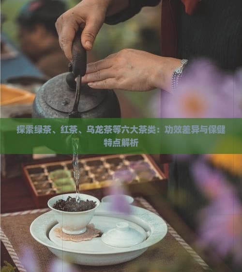 六大茶类：功效差异与保健特点解析