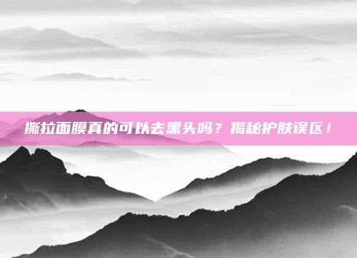 撕拉面膜真的可以去黑头吗？揭秘护肤误区！