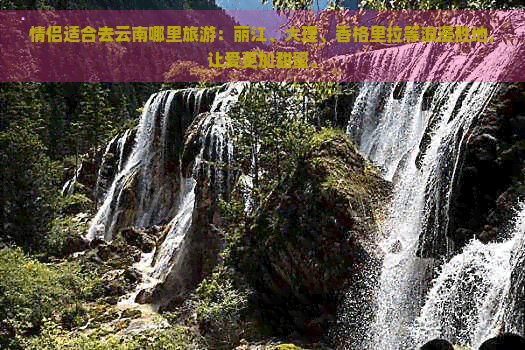 情侣适合去云南哪里旅游：丽江、大理、香格里拉等浪漫胜地，让爱更加甜蜜。