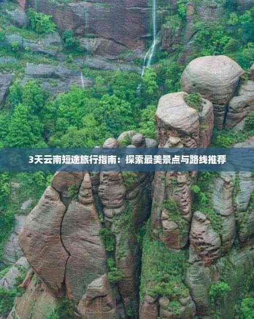 3天云南短途旅行指南：探索最美景点与路线推荐