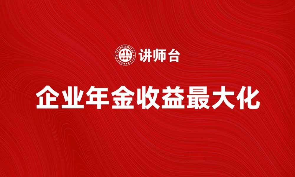 企业年金待遇解析：如何最大化你的养老金收益