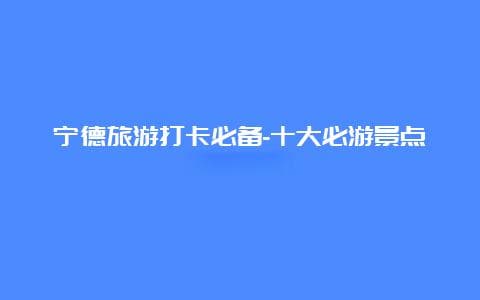 宁德旅游打卡必备-十大必游景点等你探索