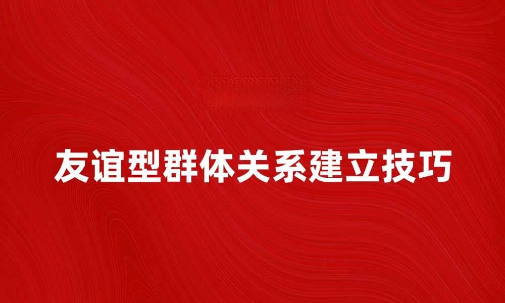 友谊型群体：建立深厚关系的秘诀与技巧