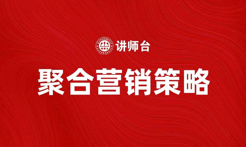 聚合营销助力企业提升品牌影响力与销售增长