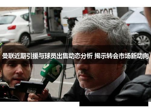 曼联近期引援与球员出售动态分析 揭示转会市场新动向