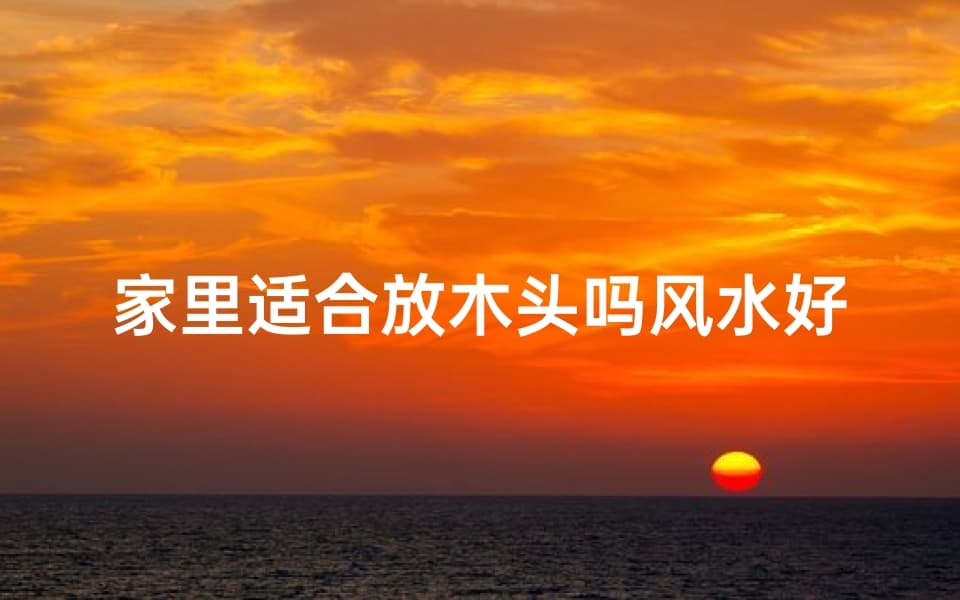 家里适合放木头吗风水好吗—家里摆放木头风水如何？宜忌解析