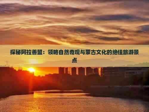 探秘阿拉善盟：领略自然奇观与蒙古文化的绝佳旅游景点