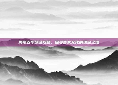 梅州五华旅游攻略，探寻客家文化的瑰宝之地