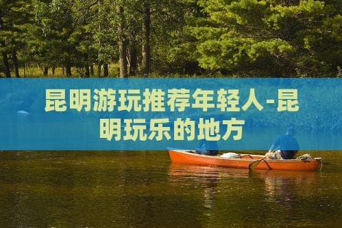 昆明游玩攻略：年轻人必去的景点和活动
