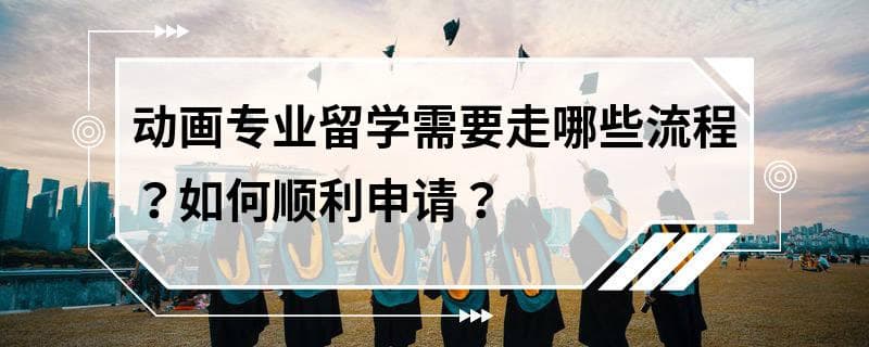 动画专业留学需要走哪些流程？如何顺利申请？