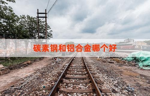 碳素钢和铝合金哪个好：全面对比解析