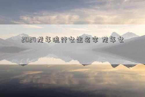 2024龙年流行女生名字 龙年女孩时尚名字推荐