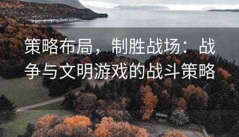 策略布局，制胜战场：战争与文明游戏的战斗策略分享