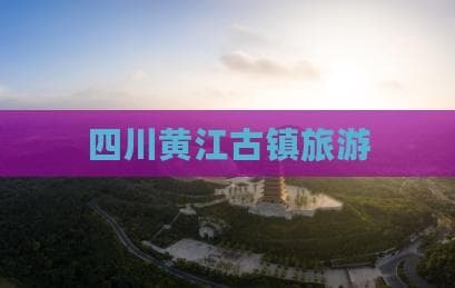 四川黄江古镇旅游攻略：景点、美食与文化体验全解析