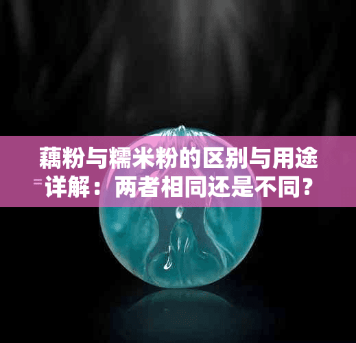 藕粉与糯米粉的区别与用途详解：两者相同还是不同？