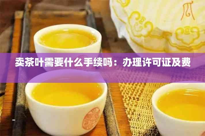 卖茶叶需要什么手续吗：办理许可证及费用详解