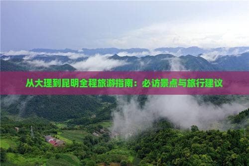 大理到昆明全程旅游指南：必访景点与旅行建议