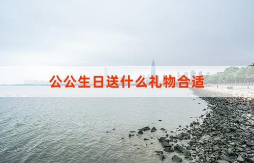 公公生日送什么礼物合适？礼物选择建议