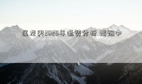 属龙男2025年运势分析：婚姻中需注意哪些问题