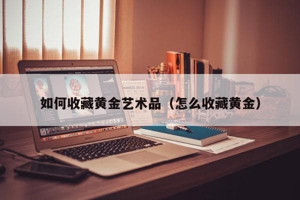 黄金艺术品收藏指南：从材质选择到投资建议