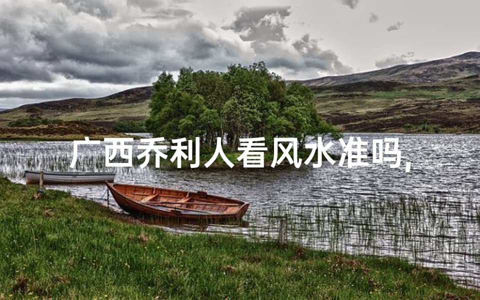 广西乔利人看风水准吗,广西乔利人官网