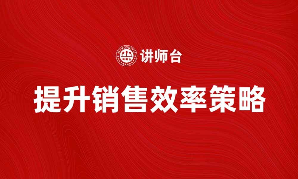 提升行动销售效率的五大策略与技巧