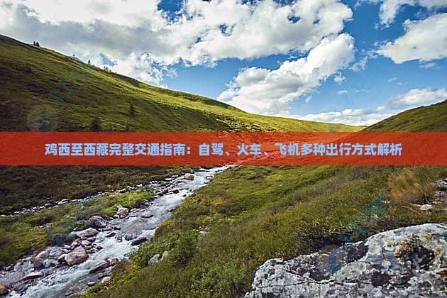 鸡西至西藏完整交通指南：自驾、火车、飞机多种出行方式解析