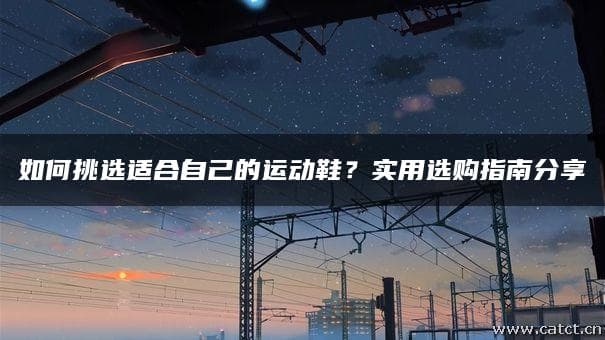 如何挑选适合自己的运动鞋？实用选购指南分享