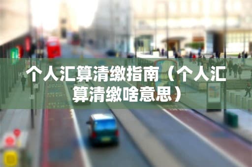 个人所得税汇算清缴指南：从申报到退税全流程详解