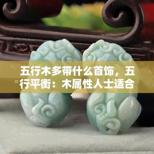 五行木多带什么首饰，五行平衡：木属性人士适合佩戴哪些首饰？