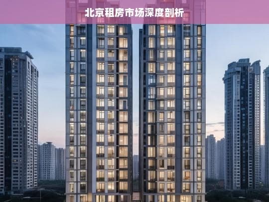 北京租房市场深度剖析：区域差异、影响因素与发展趋势