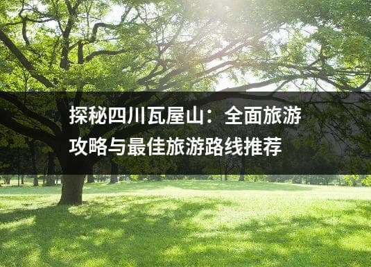 探秘四川瓦屋山：全面旅游攻略与最佳旅游路线推荐
