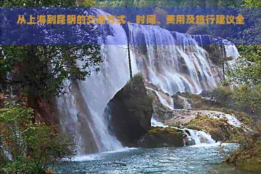 从上海到昆明的交通方式、时间、费用及旅行建议全面解析