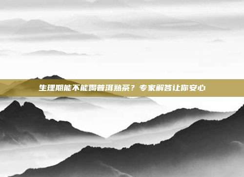 生理期能不能喝普洱熟茶？专家解答让你安心