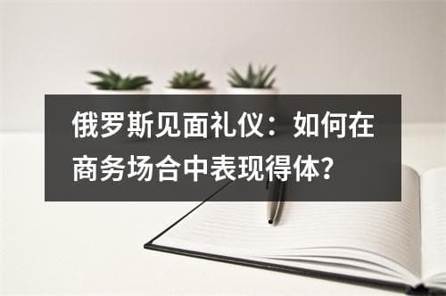 俄罗斯见面礼仪：如何在商务场合中表现得体？