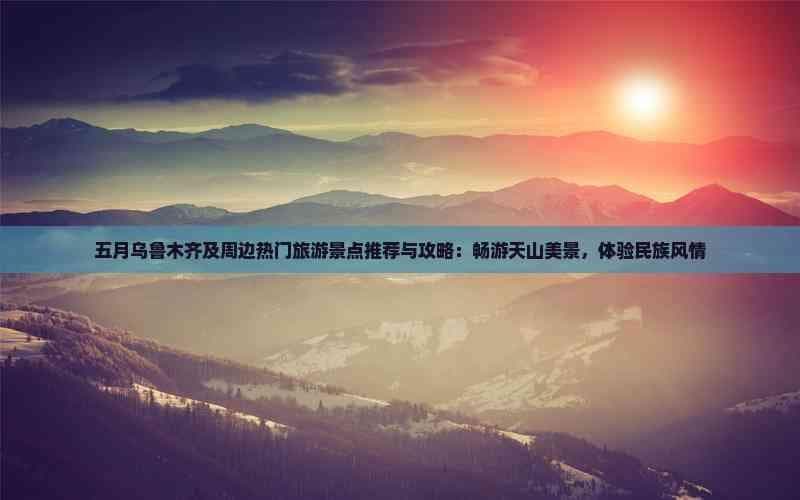五月乌鲁木齐及周边热门旅游景点推荐与攻略：畅游天山美景，体验民族风情