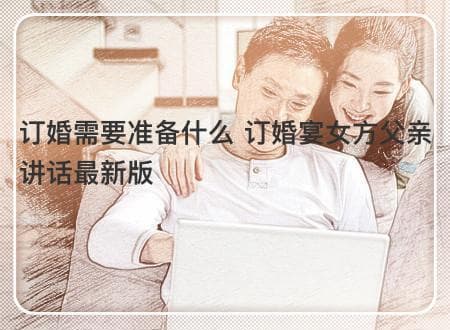 订婚需要准备什么？女方父亲讲话稿及订婚宴流程全攻略