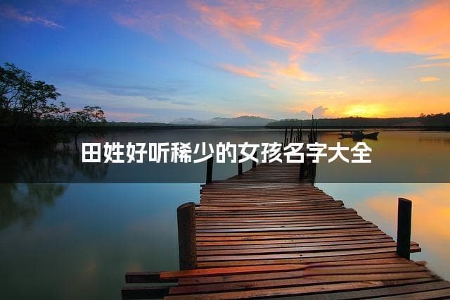 田姓好听稀少的女孩名字大全（精选600个）