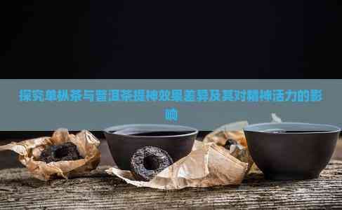 单枞茶与普洱茶提神效果大不同，究竟哪种更适合你？