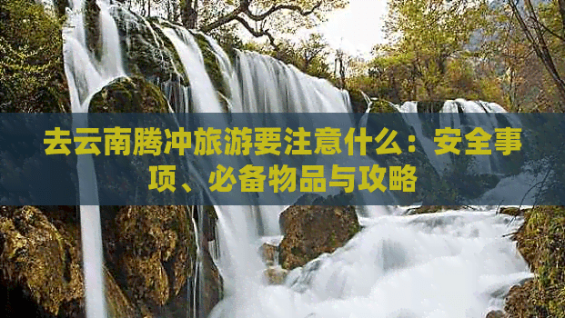 去云南腾冲旅游要注意什么：安全事项、必备物品与攻略