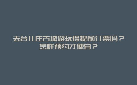 去台儿庄古城游玩得提前订票吗？怎样预约才便宜？