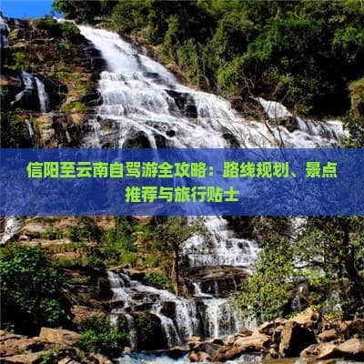 信阳至云南自驾游全攻略：路线规划、景点推荐与旅行贴士