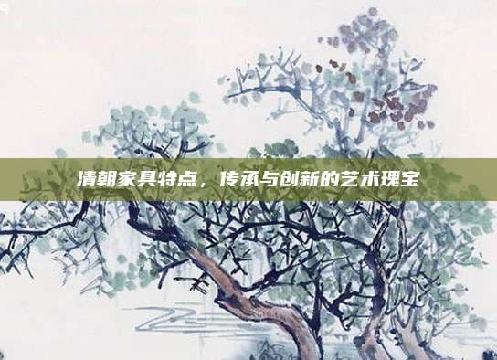 清朝家具特点，传承与创新的艺术瑰宝