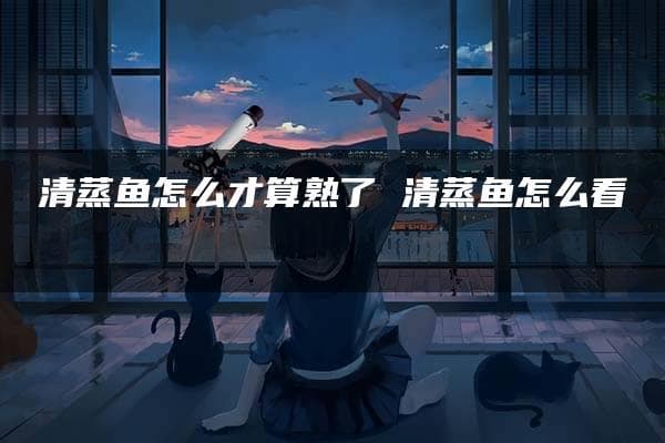 清蒸鱼怎么才算熟了？一文详解判断技巧与烹饪方法