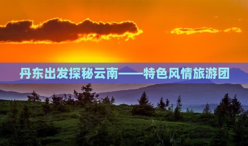 丹东出发云南游：跟团自驾两种玩法全攻略