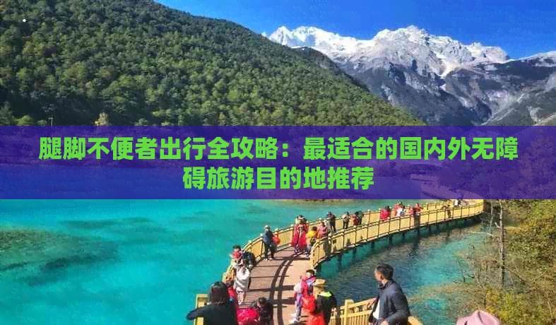 腿脚不便者出行全攻略：最适合的国内外无障碍旅游目的地推荐